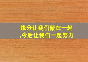 缘分让我们聚在一起,今后让我们一起努力