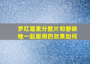 罗红霉素分散片和替硝唑一起服用的效果如何