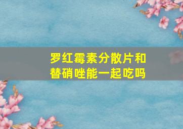 罗红霉素分散片和替硝唑能一起吃吗