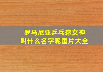 罗马尼亚乒乓球女神叫什么名字呢图片大全