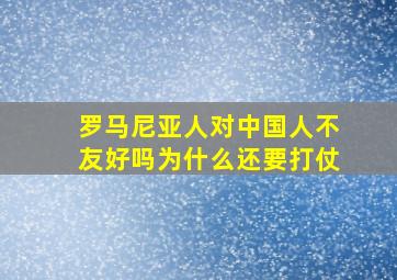 罗马尼亚人对中国人不友好吗为什么还要打仗