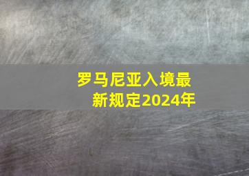 罗马尼亚入境最新规定2024年