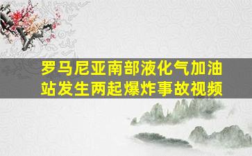 罗马尼亚南部液化气加油站发生两起爆炸事故视频