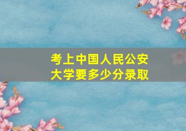 考上中国人民公安大学要多少分录取