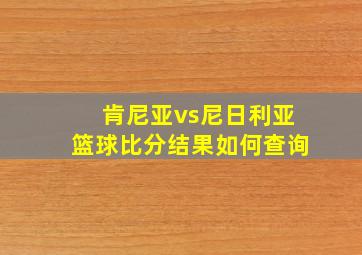 肯尼亚vs尼日利亚篮球比分结果如何查询