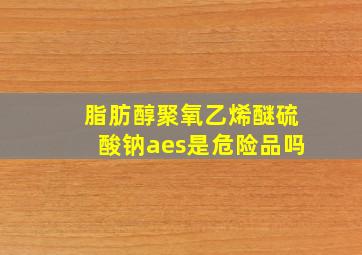 脂肪醇聚氧乙烯醚硫酸钠aes是危险品吗