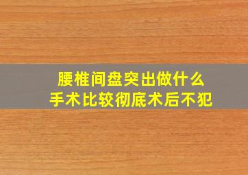 腰椎间盘突出做什么手术比较彻底术后不犯