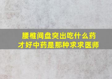 腰椎间盘突出吃什么药才好中药是那种求求医师