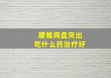 腰椎间盘突出吃什么药治疗好