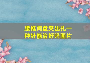 腰椎间盘突出扎一种针能治好吗图片