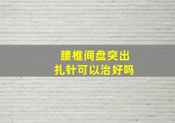 腰椎间盘突出扎针可以治好吗