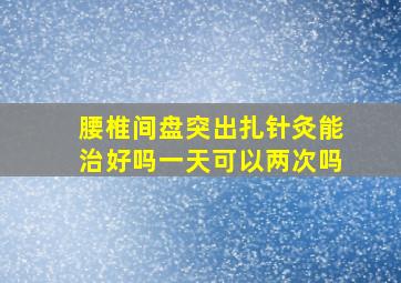 腰椎间盘突出扎针灸能治好吗一天可以两次吗