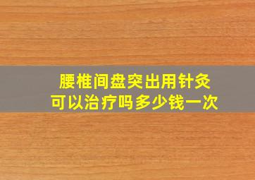 腰椎间盘突出用针灸可以治疗吗多少钱一次