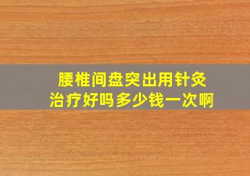 腰椎间盘突出用针灸治疗好吗多少钱一次啊