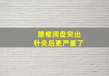 腰椎间盘突出针灸后更严重了