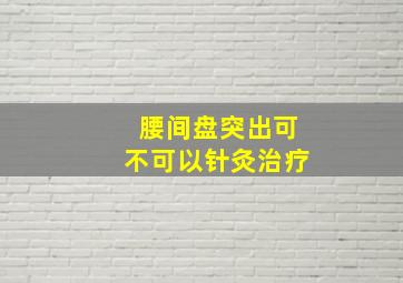 腰间盘突出可不可以针灸治疗