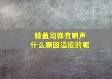 膝盖动弹有响声什么原因造成的呢