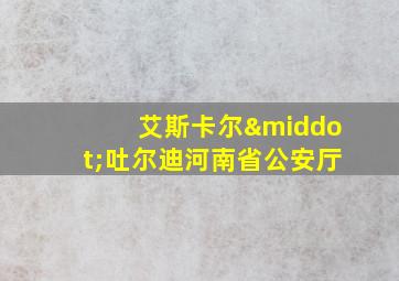 艾斯卡尔·吐尔迪河南省公安厅