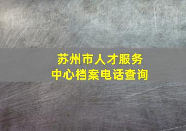 苏州市人才服务中心档案电话查询