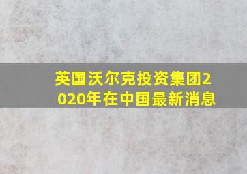 英国沃尔克投资集团2020年在中国最新消息