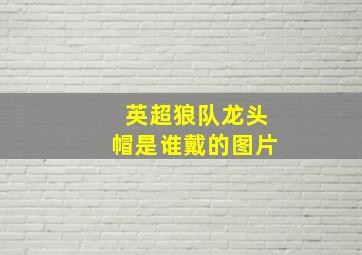 英超狼队龙头帽是谁戴的图片