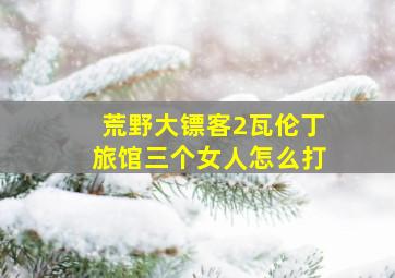 荒野大镖客2瓦伦丁旅馆三个女人怎么打