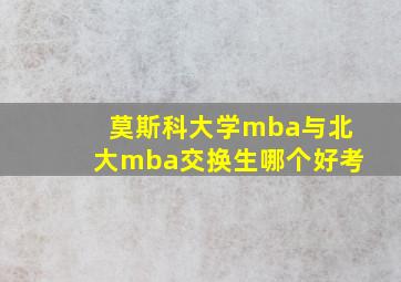 莫斯科大学mba与北大mba交换生哪个好考