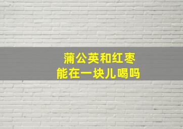 蒲公英和红枣能在一块儿喝吗