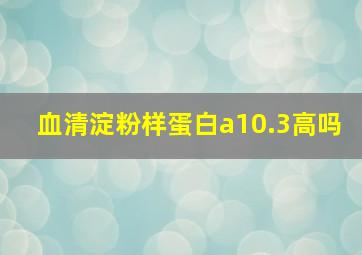 血清淀粉样蛋白a10.3高吗