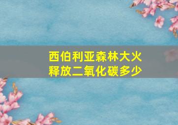 西伯利亚森林大火释放二氧化碳多少