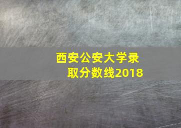 西安公安大学录取分数线2018