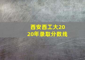 西安西工大2020年录取分数线