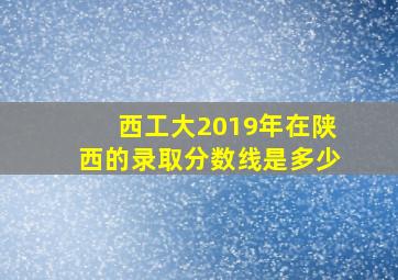 西工大2019年在陕西的录取分数线是多少