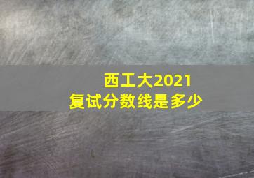 西工大2021复试分数线是多少