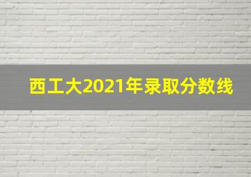 西工大2021年录取分数线