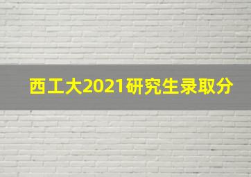 西工大2021研究生录取分