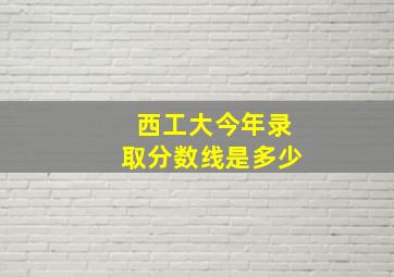 西工大今年录取分数线是多少