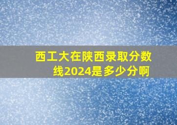 西工大在陕西录取分数线2024是多少分啊