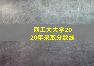 西工大大学2020年录取分数线