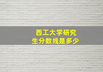 西工大学研究生分数线是多少