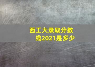 西工大录取分数线2021是多少