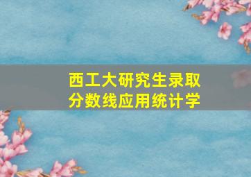 西工大研究生录取分数线应用统计学