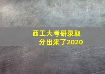 西工大考研录取分出来了2020