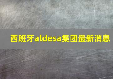 西班牙aldesa集团最新消息