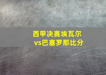 西甲决赛埃瓦尔vs巴塞罗那比分