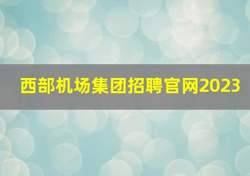 西部机场集团招聘官网2023