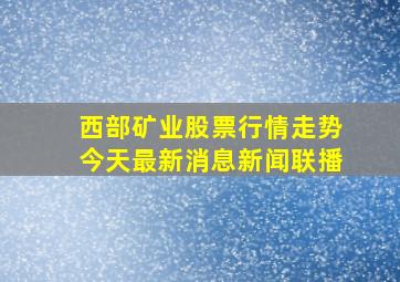 西部矿业股票行情走势今天最新消息新闻联播