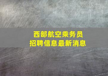 西部航空乘务员招聘信息最新消息