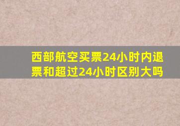 西部航空买票24小时内退票和超过24小时区别大吗