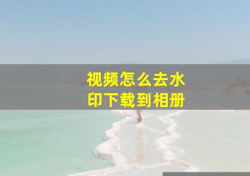 视频怎么去水印下载到相册